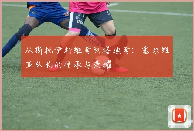 从斯托伊科维奇到塔迪奇:塞尔维亚队长的传承与荣耀