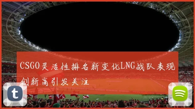 CSGO灵活性排名新变化LNG战队表现创新高引发关注