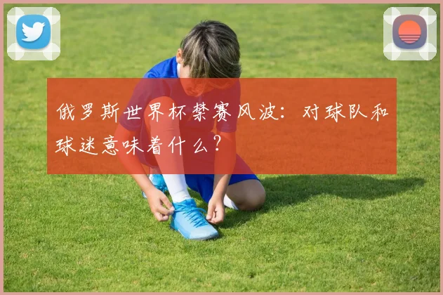 俄罗斯世界杯禁赛风波:对球队和球迷意味着什么?