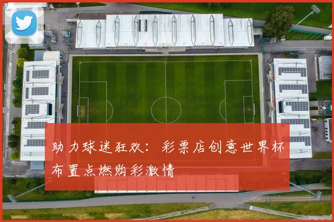 助力球迷狂欢:彩票店创意世界杯布置点燃购彩激情