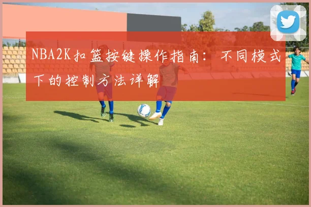 NBA2K扣篮按键操作指南:不同模式下的控制方法详解