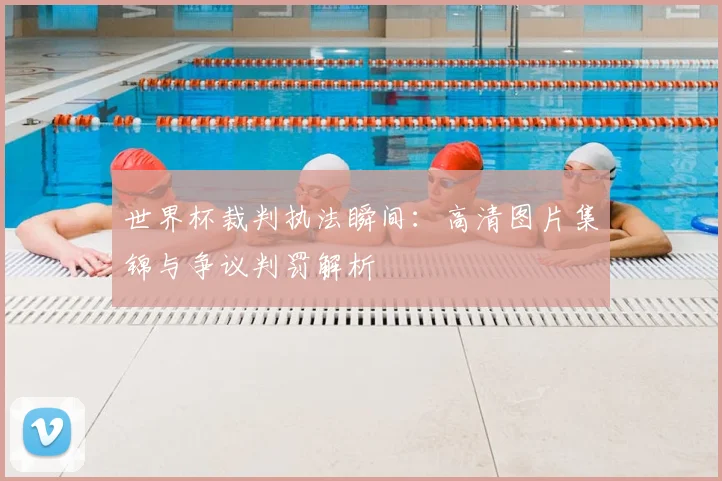 世界杯裁判执法瞬间:高清图片集锦与争议判罚解析