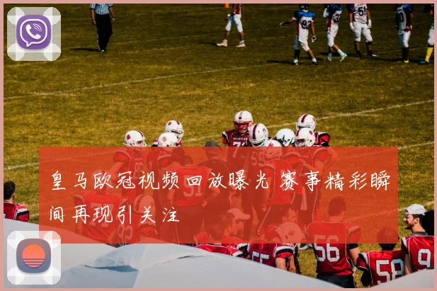 皇马欧冠视频回放曝光 赛事精彩瞬间再现引关注