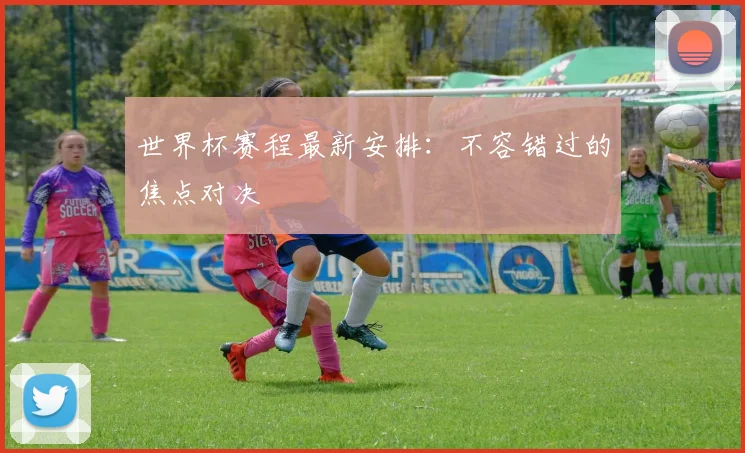 世界杯赛程最新安排:不容错过的焦点对决