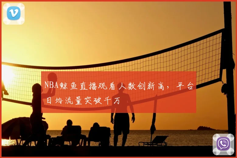 NBA鲸鱼直播观看人数创新高,平台日均流量突破千万