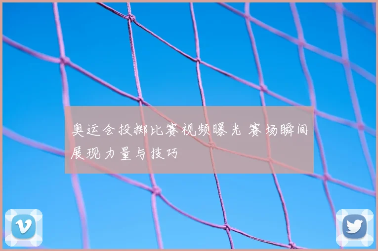 奥运会投掷比赛视频曝光 赛场瞬间展现力量与技巧