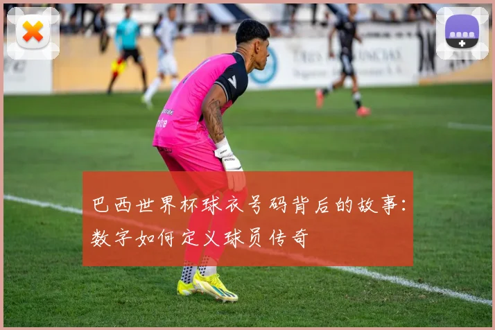 巴西世界杯球衣号码背后的故事：数字如何定义球员传奇