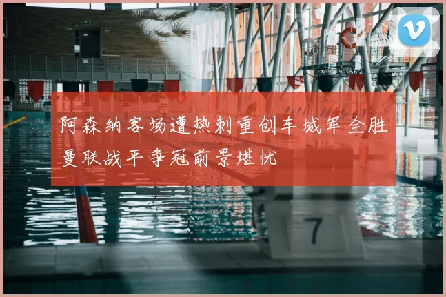 阿森纳客场遭热刺重创车城军全胜曼联战平争冠前景堪忧