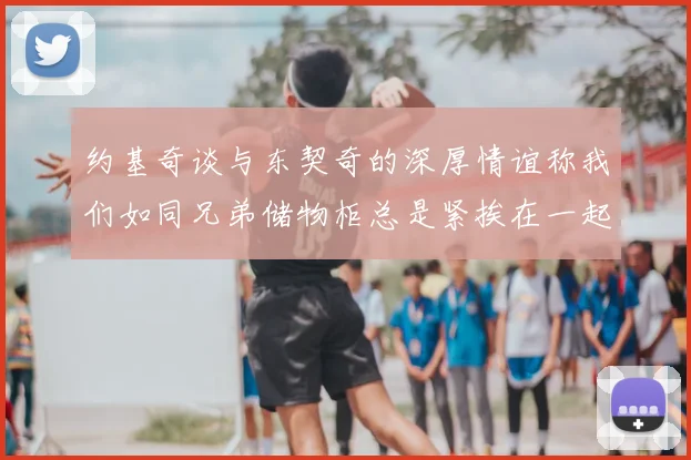 约基奇谈与东契奇的深厚情谊称我们如同兄弟储物柜总是紧挨在一起