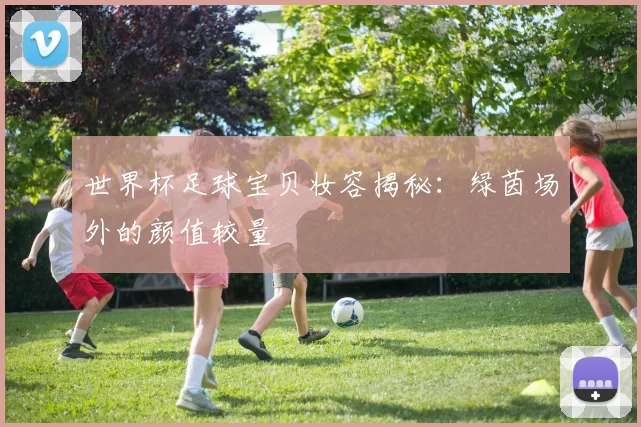 世界杯足球宝贝妆容揭秘:绿茵场外的颜值较量