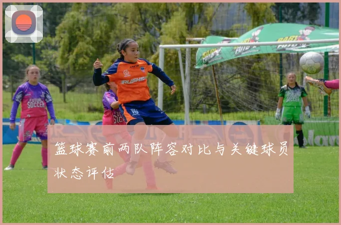 篮球赛前两队阵容对比与关键球员状态评估