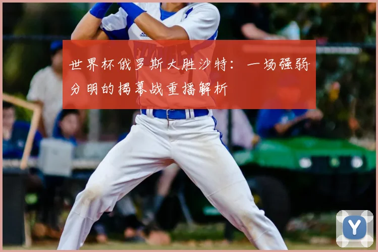 世界杯俄罗斯大胜沙特:一场强弱分明的揭幕战重播解析