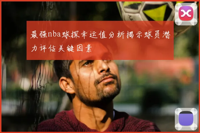 最强nba球探幸运值分析揭示球员潜力评估关键因素