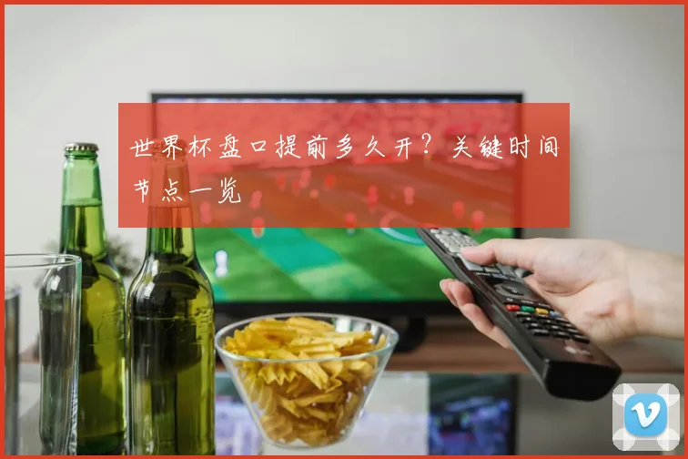 世界杯盘口提前多久开?关键时间节点一览