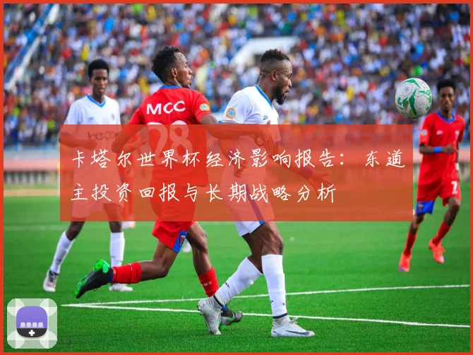 卡塔尔世界杯经济影响报告:东道主投资回报与长期战略分析
