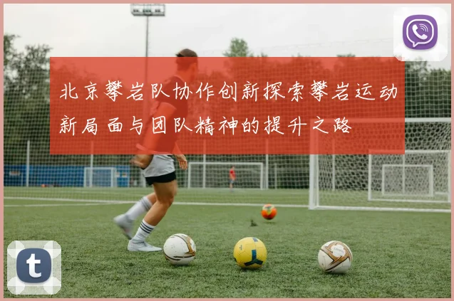 北京攀岩队协作创新探索攀岩运动新局面与团队精神的提升之路