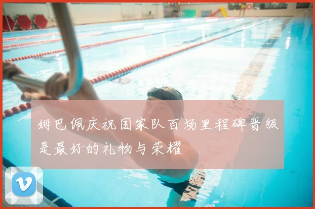 姆巴佩庆祝国家队百场里程碑晋级是最好的礼物与荣耀