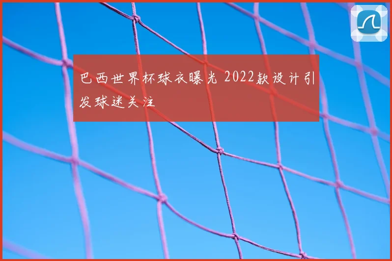巴西世界杯球衣曝光 2022款设计引发球迷关注