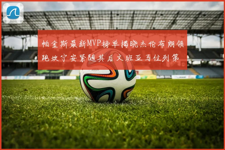 帕金斯最新MVP榜单揭晓杰伦布朗领跑坎宁安紧随其后文班亚马位列第三