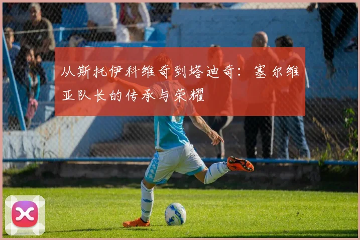 从斯托伊科维奇到塔迪奇:塞尔维亚队长的传承与荣耀