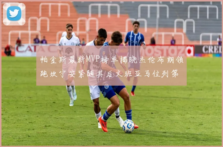 帕金斯最新MVP榜单揭晓杰伦布朗领跑坎宁安紧随其后文班亚马位列第三