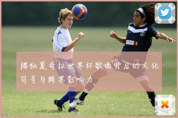 揭秘夏奇拉世界杯歌曲背后的文化符号与跨界影响力