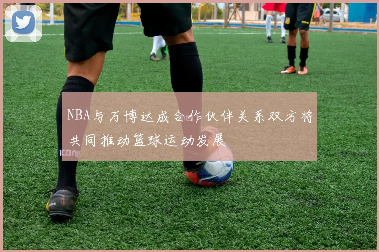 NBA与万博达成合作伙伴关系双方将共同推动篮球运动发展