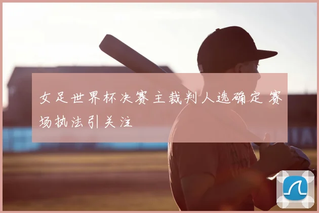 女足世界杯决赛主裁判人选确定 赛场执法引关注