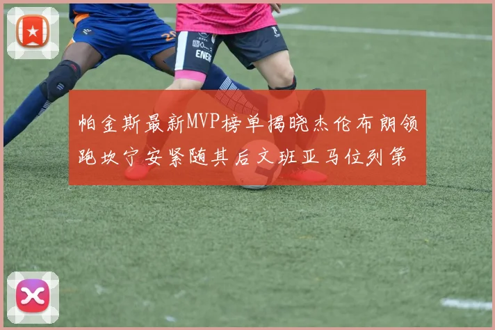 帕金斯最新MVP榜单揭晓杰伦布朗领跑坎宁安紧随其后文班亚马位列第三