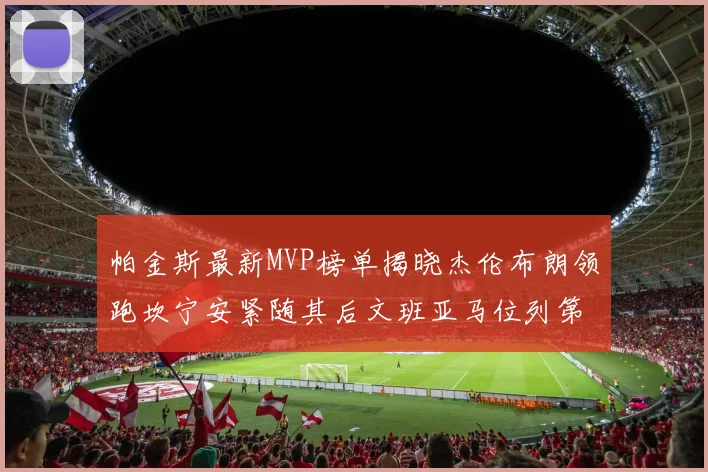 帕金斯最新MVP榜单揭晓杰伦布朗领跑坎宁安紧随其后文班亚马位列第三