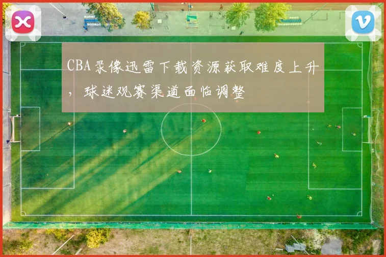 CBA录像迅雷下载资源获取难度上升,球迷观赛渠道面临调整