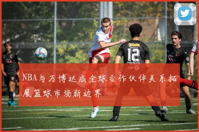 NBA与万博达成全球合作伙伴关系拓展篮球市场新边界
