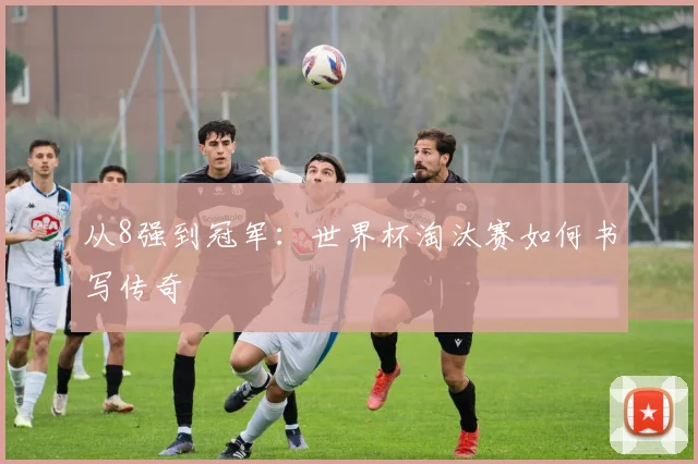 从8强到冠军:世界杯淘汰赛如何书写传奇