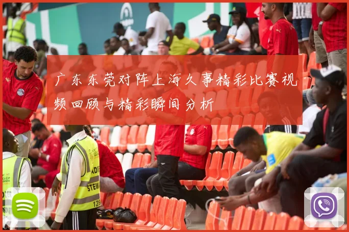 广东东莞对阵上海久事精彩比赛视频回顾与精彩瞬间分析