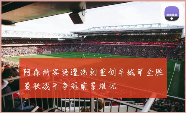 阿森纳客场遭热刺重创车城军全胜曼联战平争冠前景堪忧