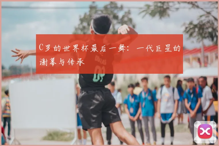C罗的世界杯最后一舞:一代巨星的谢幕与传承