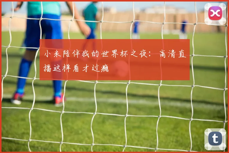 小米陪伴我的世界杯之夜:高清直播这样看才过瘾