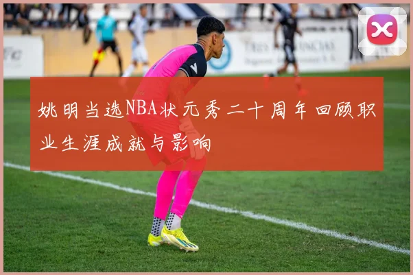 姚明当选NBA状元秀二十周年回顾职业生涯成就与影响