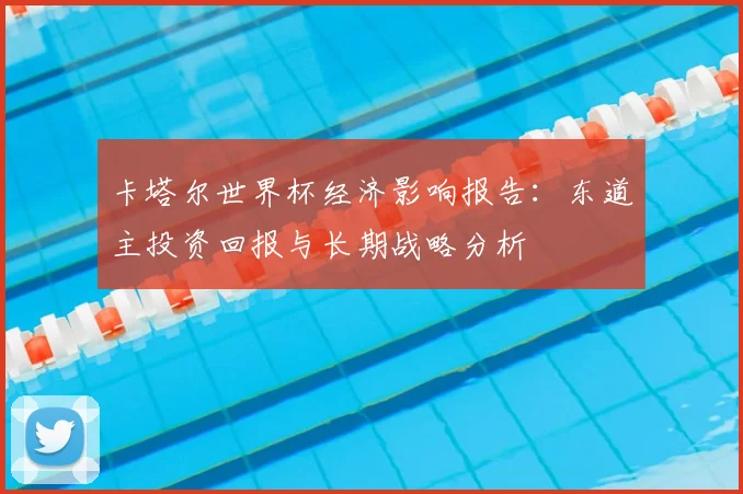 卡塔尔世界杯经济影响报告:东道主投资回报与长期战略分析