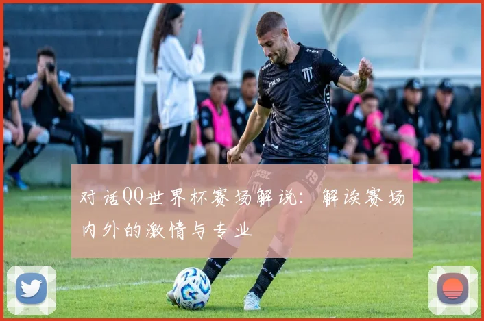 对话QQ世界杯赛场解说:解读赛场内外的激情与专业