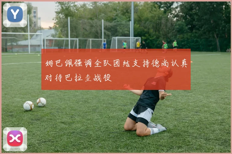 姆巴佩强调全队团结支持德尚认真对待巴拉圭战役