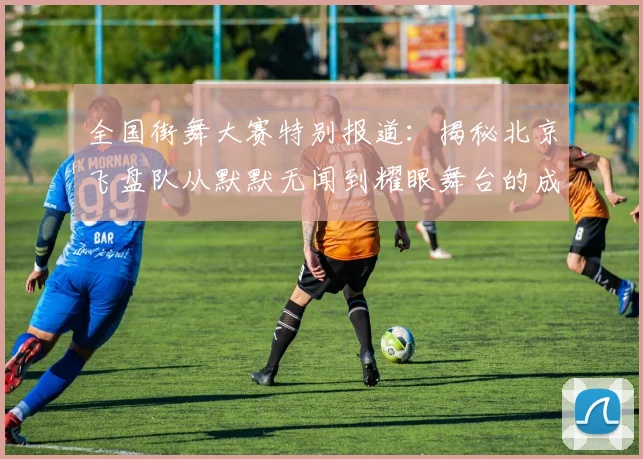 全国街舞大赛特别报道:揭秘北京飞盘队从默默无闻到耀眼舞台的成长历程