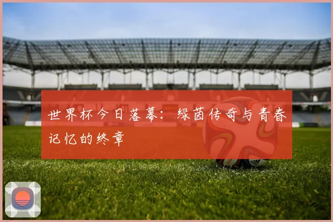 世界杯今日落幕:绿茵传奇与青春记忆的终章