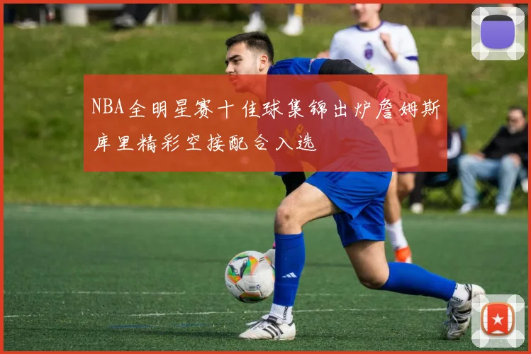NBA全明星赛十佳球集锦出炉詹姆斯库里精彩空接配合入选