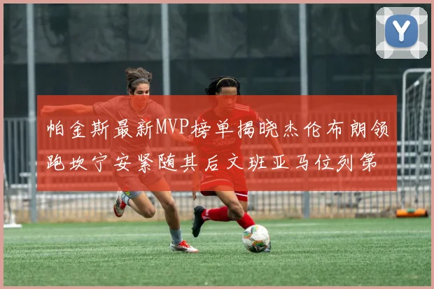 帕金斯最新MVP榜单揭晓杰伦布朗领跑坎宁安紧随其后文班亚马位列第三