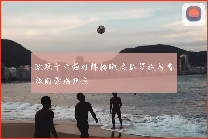 欧冠十六强对阵揭晓 各队签运与晋级前景成焦点