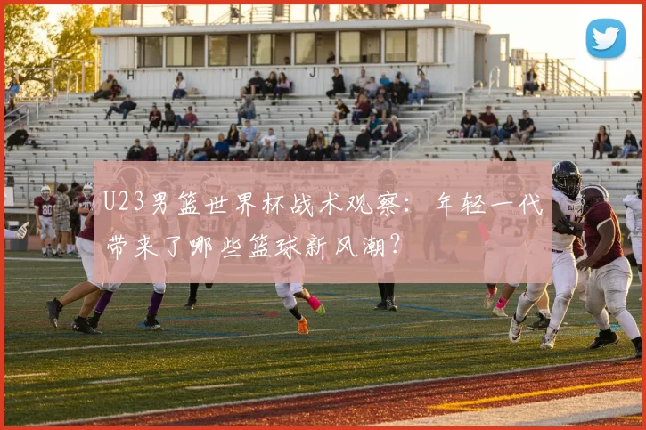 U23男篮世界杯战术观察:年轻一代带来了哪些篮球新风潮?