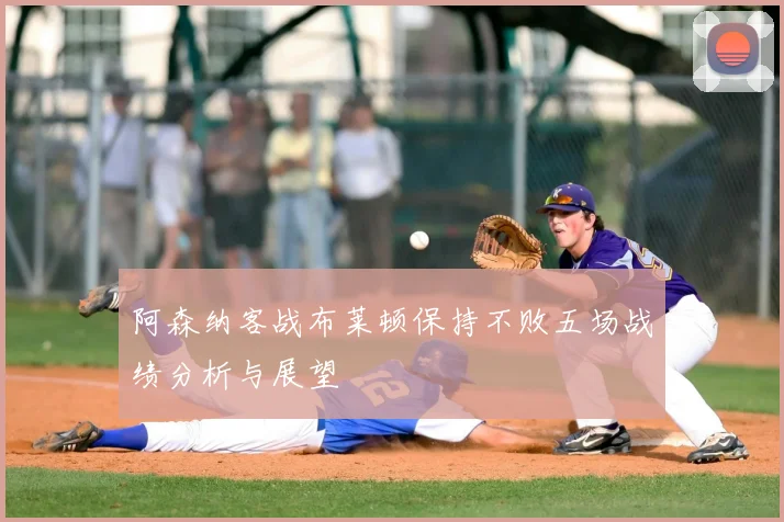 阿森纳客战布莱顿保持不败五场战绩分析与展望