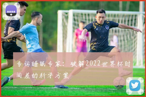 专访睡眠专家:破解2022世界杯时间差的科学方案