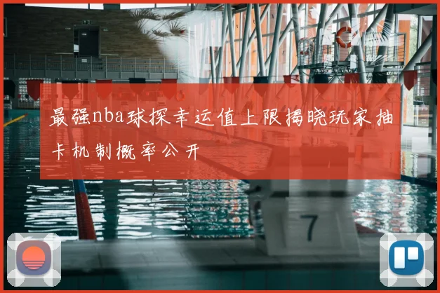 最强nba球探幸运值上限揭晓玩家抽卡机制概率公开